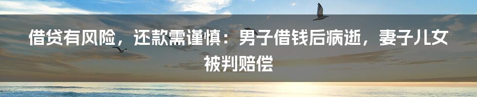 借贷有风险,还款需谨慎:男子借钱后病逝,妻子儿女被判赔偿