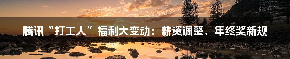 腾讯“打工人”福利大变动:薪资调整、年终奖新规