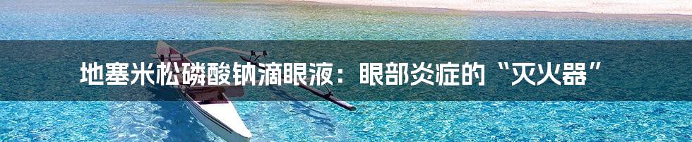 地塞米松磷酸钠滴眼液：眼部炎症的“灭火器”