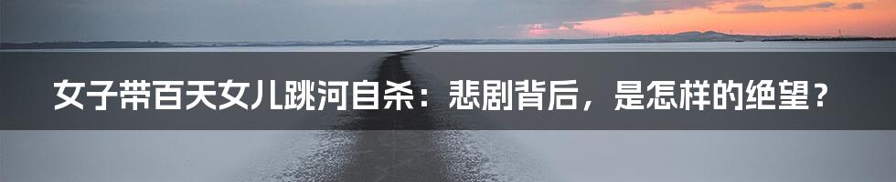 女子带百天女儿跳河自杀:悲剧背后,是怎样的绝望?