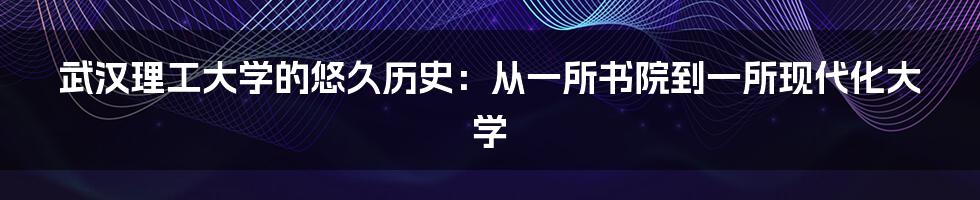 武汉理工大学的悠久历史：从一所书院到一所现代化大学