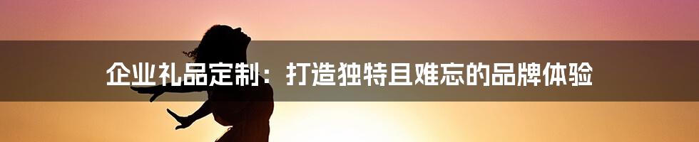 企业礼品定制:打造独特且难忘的品牌体验