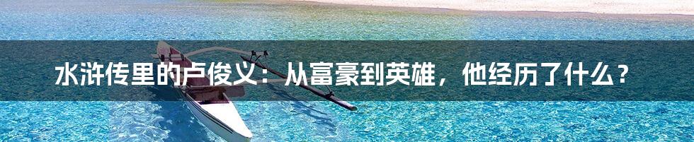 水浒传里的卢俊义:从富豪到英雄,他经历了什么?