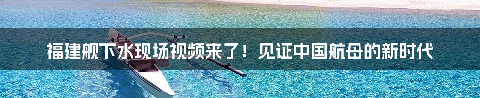 福建舰下水现场视频来了!见证中国航母的新时代