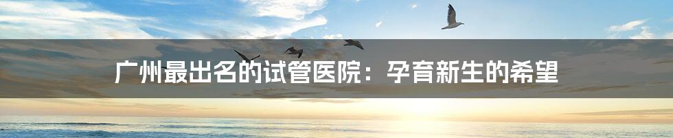 广州最出名的试管医院:孕育新生的希望