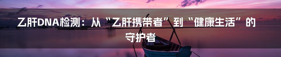 乙肝DNA检测:从“乙肝携带者”到“健康生活”的守护者