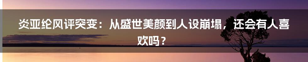 炎亚纶风评突变：从盛世美颜到人设崩塌，还会有人喜欢吗？