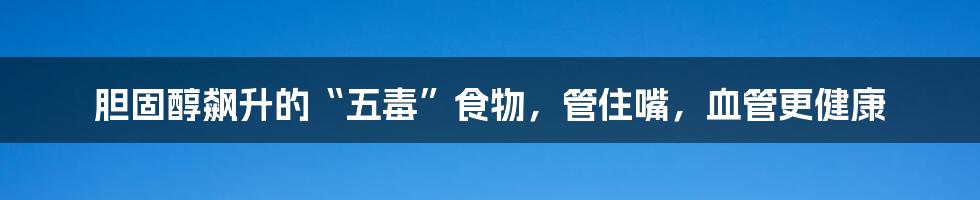 胆固醇飙升的“五毒”食物,管住嘴,血管更健康