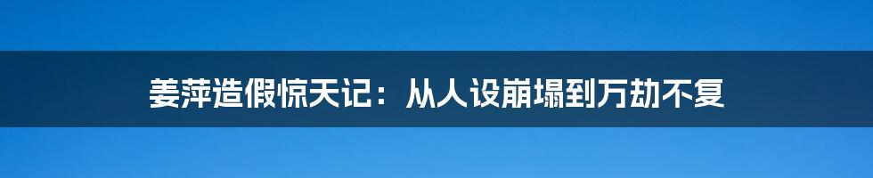 姜萍造假惊天记:从人设崩塌到万劫不复