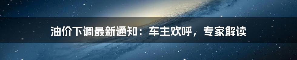 油价下调最新通知:车主欢呼,专家解读