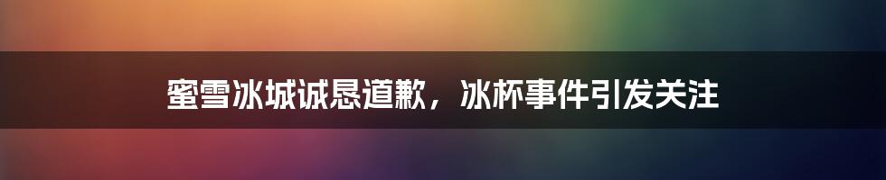 蜜雪冰城诚恳道歉,冰杯事件引发关注