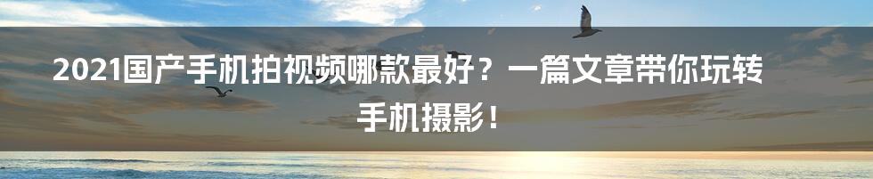 2021国产手机拍视频哪款最好？一篇文章带你玩转手机摄影！