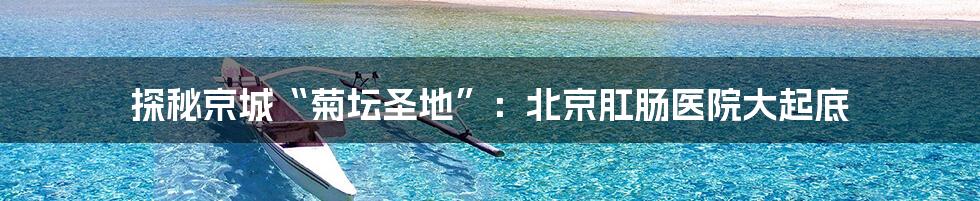 探秘京城“菊坛圣地”：北京肛肠医院大起底