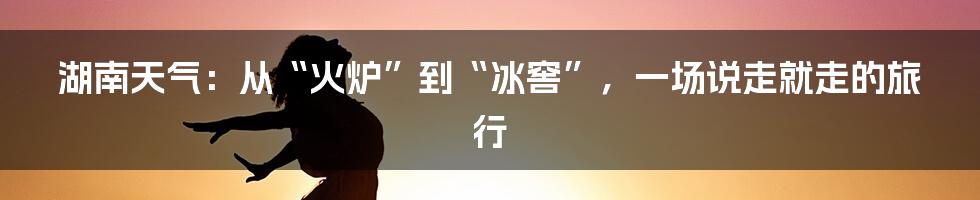 湖南天气:从“火炉”到“冰窖”,一场说走就走的旅行