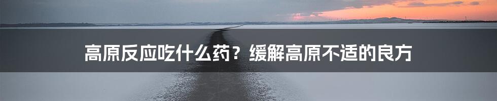 高原反应吃什么药?缓解高原不适的良方