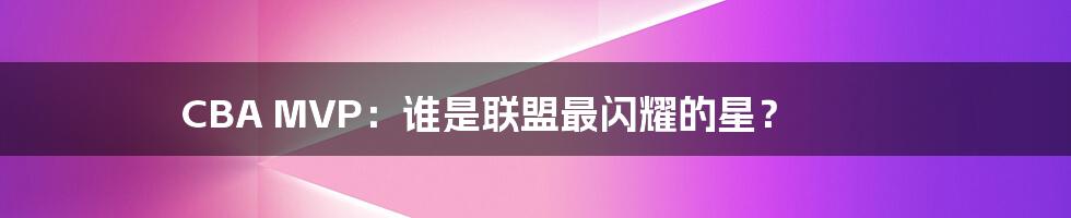 CBA MVP:谁是联盟最闪耀的星?
