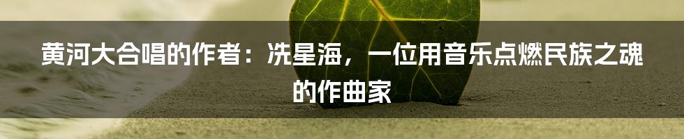 黄河大合唱的作者:冼星海,一位用音乐点燃民族之魂的作曲家