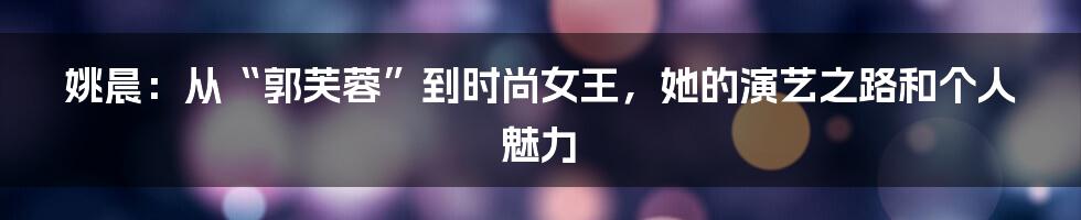 姚晨:从“郭芙蓉”到时尚女王,她的演艺之路和个人魅力