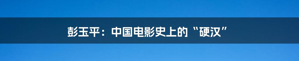 彭玉平:中国电影史上的“硬汉”