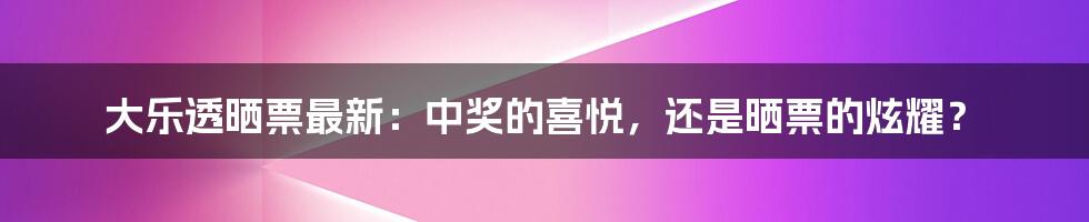 大乐透晒票最新:中奖的喜悦,还是晒票的炫耀?
