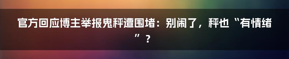 官方回应博主举报鬼秤遭围堵：别闹了，秤也“有情绪”？