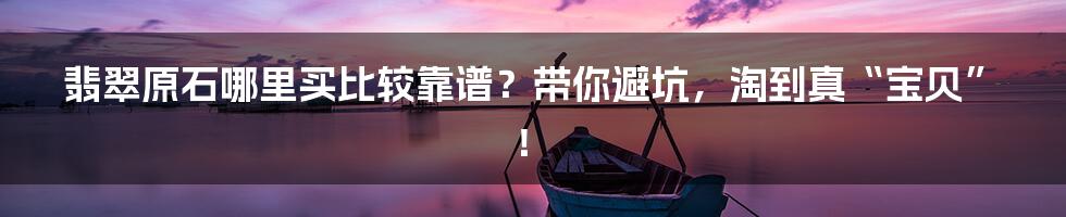 翡翠原石哪里买比较靠谱?带你避坑,淘到真“宝贝”!