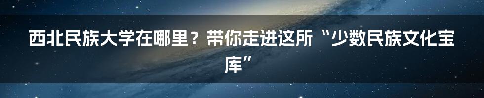 西北民族大学在哪里?带你走进这所“少数民族文化宝库”