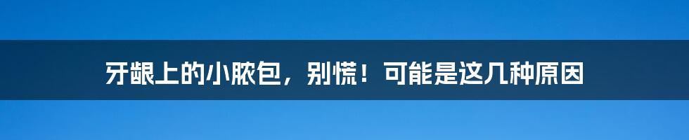 牙龈上的小脓包,别慌!可能是这几种原因