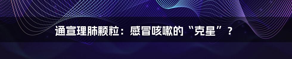 通宣理肺颗粒:感冒咳嗽的“克星”?