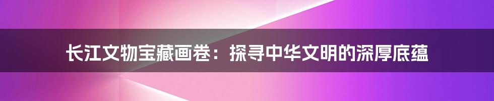 长江文物宝藏画卷:探寻中华文明的深厚底蕴