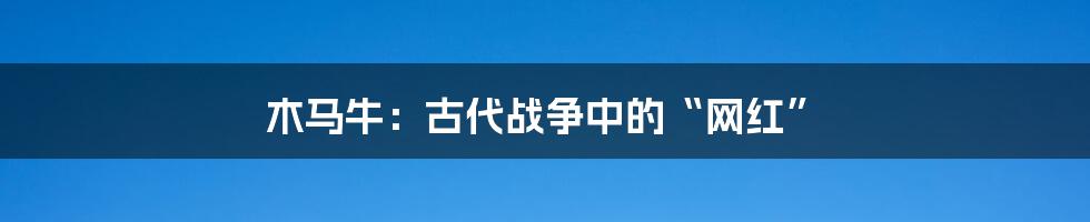 木马牛:古代战争中的“网红”