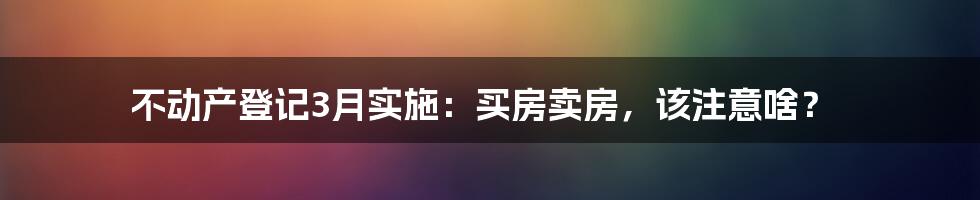 不动产登记3月实施：买房卖房，该注意啥？