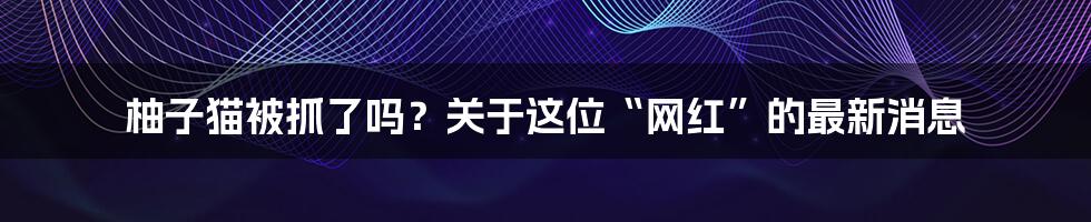 柚子猫被抓了吗？关于这位“网红”的最新消息