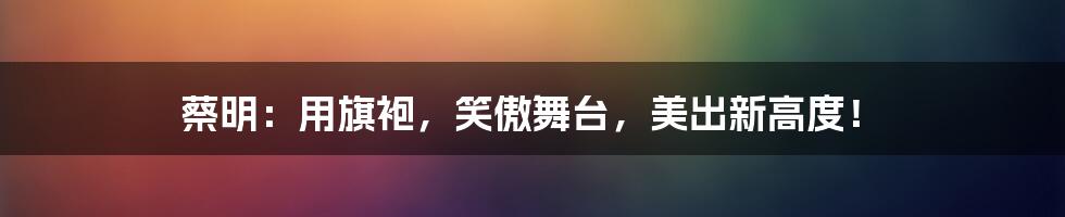 蔡明:用旗袍,笑傲舞台,美出新高度!