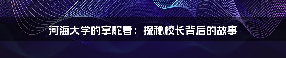 河海大学的掌舵者：探秘校长背后的故事