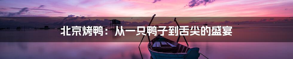 北京烤鸭:从一只鸭子到舌尖的盛宴