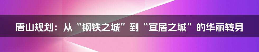 唐山规划：从“钢铁之城”到“宜居之城”的华丽转身