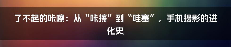 了不起的咔嚓:从“咔擦”到“哇塞”,手机摄影的进化史