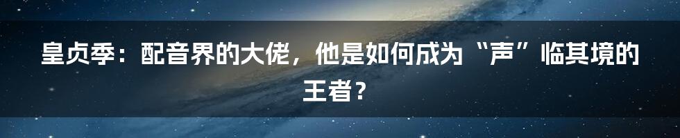 皇贞季:配音界的大佬,他是如何成为“声”临其境的王者?