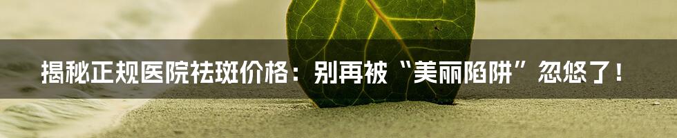揭秘正规医院祛斑价格：别再被“美丽陷阱”忽悠了！