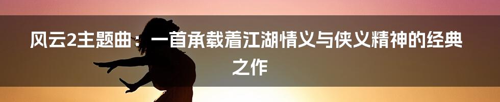 风云2主题曲:一首承载着江湖情义与侠义精神的经典之作