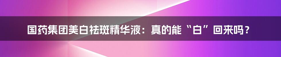 国药集团美白祛斑精华液：真的能“白”回来吗？