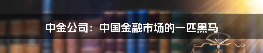 中金公司:中国金融市场的一匹黑马