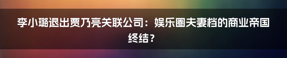 李小璐退出贾乃亮关联公司:娱乐圈夫妻档的商业帝国终结?