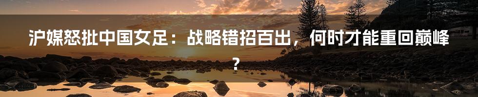 沪媒怒批中国女足:战略错招百出,何时才能重回巅峰?