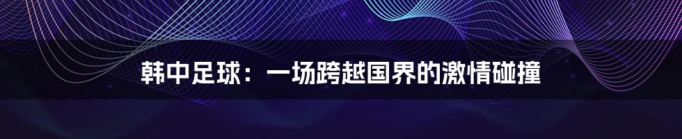韩中足球:一场跨越国界的激情碰撞