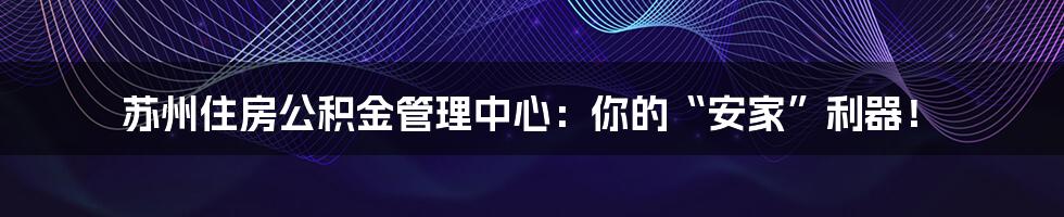 苏州住房公积金管理中心:你的“安家”利器!
