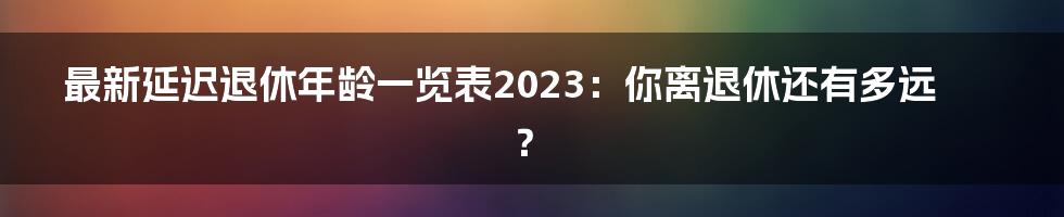 最新延迟退休年龄一览表2023:你离退休还有多远?