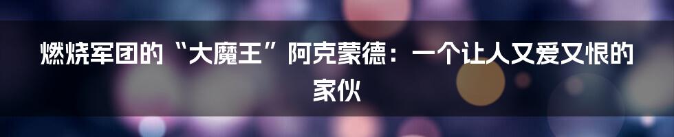 燃烧军团的“大魔王”阿克蒙德：一个让人又爱又恨的家伙