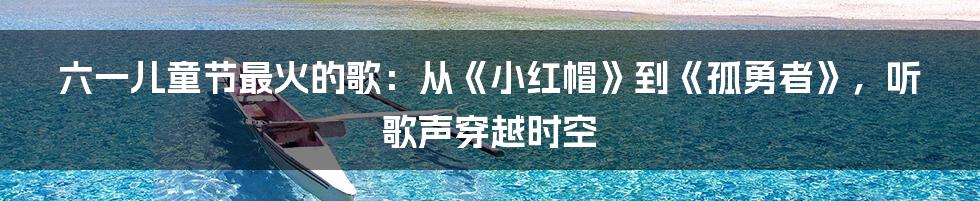 六一儿童节最火的歌:从《小红帽》到《孤勇者》,听歌声穿越时空